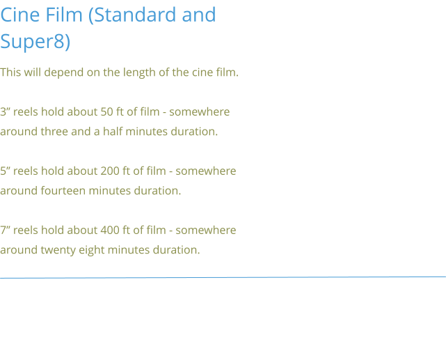 Cine Film (Standard and Super8) This will depend on the length of the cine film.  3” reels hold about 50 ft of film - somewhere around three and a half minutes duration.  5” reels hold about 200 ft of film - somewhere around fourteen minutes duration.  7” reels hold about 400 ft of film - somewhere around twenty eight minutes duration.